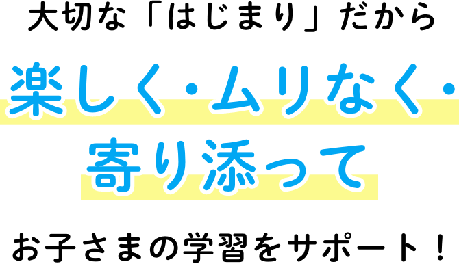 大切な「はじまり」だから楽しく・ムリなく・寄り添ってお子さまの学習をサポート！